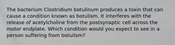 The bacterium Clostridium botulinum produces a toxin that can cause a condition known as botulism. It interferes with the release of acetylcholine from the postsynaptic cell across the motor endplate. Which condition would you expect to see in a person suffering from botulism?