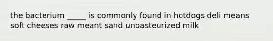 the bacterium _____ is commonly found in hotdogs deli means soft cheeses raw meant sand unpasteurized milk