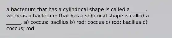 a bacterium that has a cylindrical shape is called a ______, whereas a bacterium that has a spherical shape is called a ______. a) coccus; bacillus b) rod; coccus c) rod; bacillus d) coccus; rod