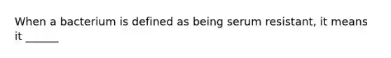 When a bacterium is defined as being serum resistant, it means it ______