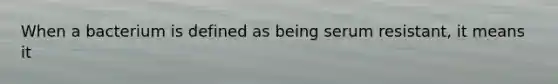 When a bacterium is defined as being serum resistant, it means it