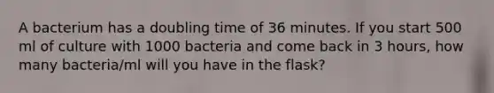 A bacterium has a doubling time of 36 minutes. If you start 500 ml of culture with 1000 bacteria and come back in 3 hours, how many bacteria/ml will you have in the flask?