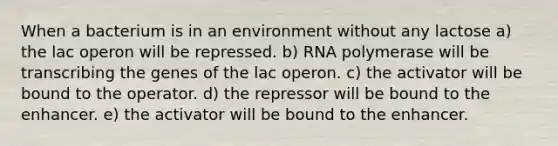 When a bacterium is in an environment without any lactose a) the lac operon will be repressed. b) RNA polymerase will be transcribing the genes of the lac operon. c) the activator will be bound to the operator. d) the repressor will be bound to the enhancer. e) the activator will be bound to the enhancer.