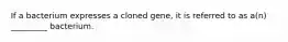 If a bacterium expresses a cloned gene, it is referred to as a(n) _________ bacterium.