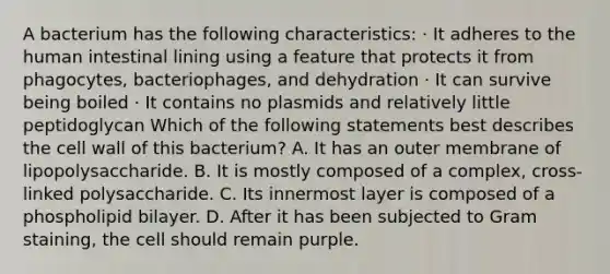 A bacterium has the following characteristics: · It adheres to the human intestinal lining using a feature that protects it from phagocytes, bacteriophages, and dehydration · It can survive being boiled · It contains no plasmids and relatively little peptidoglycan Which of the following statements best describes the cell wall of this bacterium? A. It has an outer membrane of lipopolysaccharide. B. It is mostly composed of a complex, cross-linked polysaccharide. C. Its innermost layer is composed of a phospholipid bilayer. D. After it has been subjected to Gram staining, the cell should remain purple.