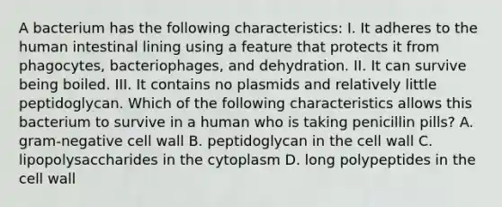 A bacterium has the following characteristics: I. It adheres to the human intestinal lining using a feature that protects it from phagocytes, bacteriophages, and dehydration. II. It can survive being boiled. III. It contains no plasmids and relatively little peptidoglycan. Which of the following characteristics allows this bacterium to survive in a human who is taking penicillin pills? A. gram-negative cell wall B. peptidoglycan in the cell wall C. lipopolysaccharides in the cytoplasm D. long polypeptides in the cell wall