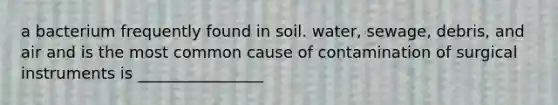 a bacterium frequently found in soil. water, sewage, debris, and air and is the most common cause of contamination of surgical instruments is ________________