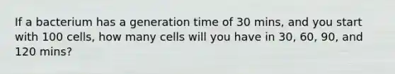 If a bacterium has a generation time of 30 mins, and you start with 100 cells, how many cells will you have in 30, 60, 90, and 120 mins?