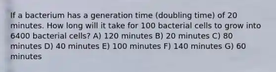 If a bacterium has a generation time (doubling time) of 20 minutes. How long will it take for 100 bacterial cells to grow into 6400 bacterial cells? A) 120 minutes B) 20 minutes C) 80 minutes D) 40 minutes E) 100 minutes F) 140 minutes G) 60 minutes