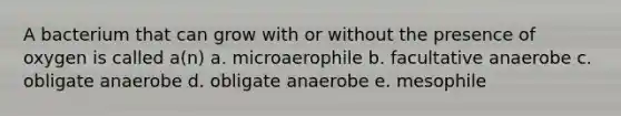 A bacterium that can grow with or without the presence of oxygen is called a(n) a. microaerophile b. facultative anaerobe c. obligate anaerobe d. obligate anaerobe e. mesophile