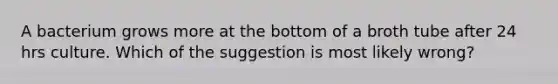 A bacterium grows more at the bottom of a broth tube after 24 hrs culture. Which of the suggestion is most likely wrong?