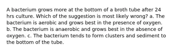 A bacterium grows more at the bottom of a broth tube after 24 hrs culture. Which of the suggestion is most likely wrong? a. The bacterium is aerobic and grows best in the presence of oxygen. b. The bacterium is anaerobic and grows best in the absence of oxygen. c. The bacterium tends to form clusters and sediment to the bottom of the tube.