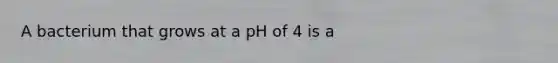 A bacterium that grows at a pH of 4 is a