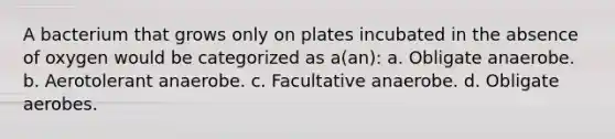 A bacterium that grows only on plates incubated in the absence of oxygen would be categorized as a(an): a. Obligate anaerobe. b. Aerotolerant anaerobe. c. Facultative anaerobe. d. Obligate aerobes.