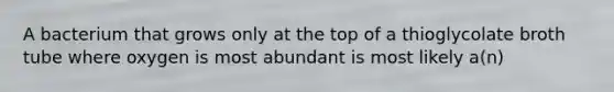A bacterium that grows only at the top of a thioglycolate broth tube where oxygen is most abundant is most likely a(n)