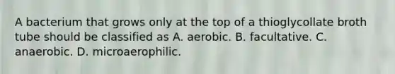 A bacterium that grows only at the top of a thioglycollate broth tube should be classified as A. aerobic. B. facultative. C. anaerobic. D. microaerophilic.