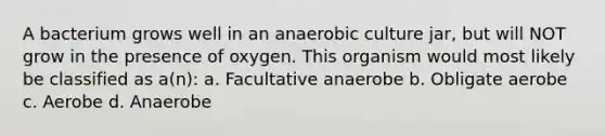 A bacterium grows well in an anaerobic culture jar, but will NOT grow in the presence of oxygen. This organism would most likely be classified as a(n): a. Facultative anaerobe b. Obligate aerobe c. Aerobe d. Anaerobe