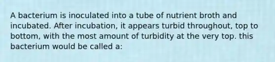 A bacterium is inoculated into a tube of nutrient broth and incubated. After incubation, it appears turbid throughout, top to bottom, with the most amount of turbidity at the very top. this bacterium would be called a: