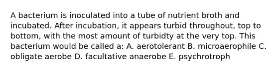 A bacterium is inoculated into a tube of nutrient broth and incubated. After incubation, it appears turbid throughout, top to bottom, with the most amount of turbidty at the very top. This bacterium would be called a: A. aerotolerant B. microaerophile C. obligate aerobe D. facultative anaerobe E. psychrotroph