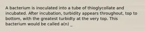 A bacterium is inoculated into a tube of thioglycollate and incubated. After incubation, turbidity appears throughout, top to bottom, with the greatest turbidty at the very top. This bacterium would be called a(n) _