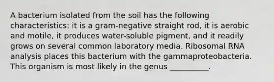 A bacterium isolated from the soil has the following characteristics: it is a gram-negative straight rod, it is aerobic and motile, it produces water-soluble pigment, and it readily grows on several common laboratory media. <a href='https://www.questionai.com/knowledge/k4lWAiAI7W-ribosomal-rna' class='anchor-knowledge'>ribosomal rna</a> analysis places this bacterium with the gammaproteobacteria. This organism is most likely in the genus __________.