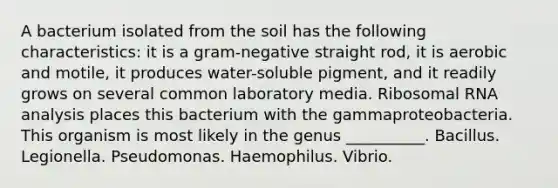 A bacterium isolated from the soil has the following characteristics: it is a gram-negative straight rod, it is aerobic and motile, it produces water-soluble pigment, and it readily grows on several common laboratory media. <a href='https://www.questionai.com/knowledge/k4lWAiAI7W-ribosomal-rna' class='anchor-knowledge'>ribosomal rna</a> analysis places this bacterium with the gammaproteobacteria. This organism is most likely in the genus __________. Bacillus. Legionella. Pseudomonas. Haemophilus. Vibrio.