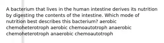 A bacterium that lives in the human intestine derives its nutrition by digesting the contents of the intestine. Which mode of nutrition best describes this bacterium? aerobic chemoheterotroph aerobic chemoautotroph anaerobic chemoheterotroph anaerobic chemoautotroph