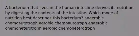 A bacterium that lives in the human intestine derives its nutrition by digesting the contents of the intestine. Which mode of nutrition best describes this bacterium? anaerobic chemoautotroph aerobic chemoautotroph anaerobic chemoheterotroph aerobic chemoheterotroph