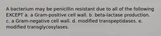 A bacterium may be penicillin resistant due to all of the following EXCEPT a. a Gram-positive cell wall. b. beta-lactase production. c. a Gram-negative cell wall. d. modified transpeptidases. e. modified transglycosylases.