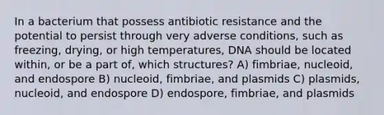 In a bacterium that possess antibiotic resistance and the potential to persist through very adverse conditions, such as freezing, drying, or high temperatures, DNA should be located within, or be a part of, which structures? A) fimbriae, nucleoid, and endospore B) nucleoid, fimbriae, and plasmids C) plasmids, nucleoid, and endospore D) endospore, fimbriae, and plasmids