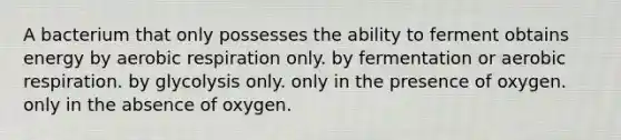 A bacterium that only possesses the ability to ferment obtains energy by <a href='https://www.questionai.com/knowledge/kyxGdbadrV-aerobic-respiration' class='anchor-knowledge'>aerobic respiration</a> only. by fermentation or aerobic respiration. by glycolysis only. only in the presence of oxygen. only in the absence of oxygen.