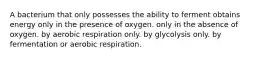 A bacterium that only possesses the ability to ferment obtains energy only in the presence of oxygen. only in the absence of oxygen. by aerobic respiration only. by glycolysis only. by fermentation or aerobic respiration.