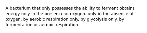 A bacterium that only possesses the ability to ferment obtains energy only in the presence of oxygen. only in the absence of oxygen. by aerobic respiration only. by glycolysis only. by fermentation or aerobic respiration.