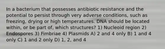 In a bacterium that possesses antibiotic resistance and the potential to persist through very adverse conditions, such as freezing, drying or high temperatures. DNA should be located within, or be part of, which structures? 1) Nucleoid region 2) Endospores 3) Fimbriae 4) Plasmids A) 2 and 4 only B) 1 and 4 only C) 1 and 2 only D) 1, 2, and 4