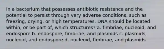 In a bacterium that possesses antibiotic resistance and the potential to persist through very adverse conditions, such as freezing, drying, or high temperatures, DNA should be located within, or be part of, which structures? a. fimbriae, nucleoid, and endospore b. endospore, fimbriae, and plasmids c. plasmids, nucleoid, and endospore d. nucleoid, fimbriae, and plasmids