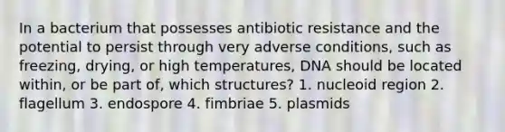 In a bacterium that possesses antibiotic resistance and the potential to persist through very adverse conditions, such as freezing, drying, or high temperatures, DNA should be located within, or be part of, which structures? 1. nucleoid region 2. flagellum 3. endospore 4. fimbriae 5. plasmids