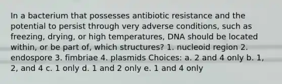 In a bacterium that possesses antibiotic resistance and the potential to persist through very adverse conditions, such as freezing, drying, or high temperatures, DNA should be located within, or be part of, which structures? 1. nucleoid region 2. endospore 3. fimbriae 4. plasmids Choices: a. 2 and 4 only b. 1, 2, and 4 c. 1 only d. 1 and 2 only e. 1 and 4 only