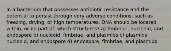 In a bacterium that possesses antibiotic resistance and the potential to persist through very adverse conditions, such as freezing, drying, or high temperatures, DNA should be located within, or be part of, which structures? a) fimbriae, nucleoid, and endospore b) nucleoid, fimbriae, and plasmids c) plasmids, nucleoid, and endospore d) endospore, fimbriae, and plasmids