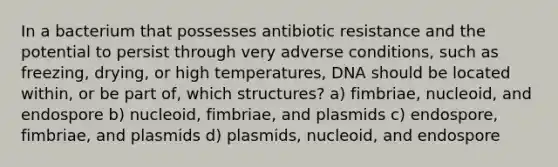 In a bacterium that possesses antibiotic resistance and the potential to persist through very adverse conditions, such as freezing, drying, or high temperatures, DNA should be located within, or be part of, which structures? a) fimbriae, nucleoid, and endospore b) nucleoid, fimbriae, and plasmids c) endospore, fimbriae, and plasmids d) plasmids, nucleoid, and endospore