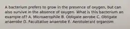 A bacterium prefers to grow in the presence of oxygen, but can also survive in the absence of oxygen. What is this bacterium an example of? A. Microaerophile B. Obligate aerobe C. Obligate anaerobe D. Facultative anaerobe E. Aerotolerant organism