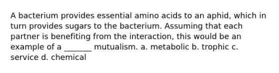 A bacterium provides essential amino acids to an aphid, which in turn provides sugars to the bacterium. Assuming that each partner is benefiting from the interaction, this would be an example of a _______ mutualism. a. metabolic b. trophic c. service d. chemical