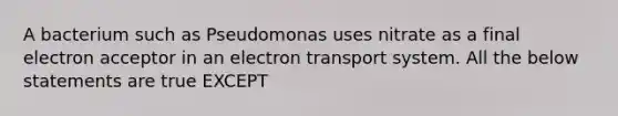 A bacterium such as Pseudomonas uses nitrate as a final electron acceptor in an electron transport system. All the below statements are true EXCEPT