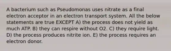 A bacterium such as Pseudomonas uses nitrate as a final electron acceptor in an electron transport system. All the below statements are true EXCEPT A) the process does not yield as much ATP. B) they can respire without O2. C) they require light. D) the process produces nitrite ion. E) the process requires an electron donor.