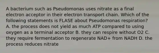 A bacterium such as Pseudomonas uses nitrate as a final electron acceptor in their electron transport chain. Which of the following statements is FLASE about Pseudomonas respiration? A. the process does not yield as much ATP compared to using oxygen as a terminal acceptor B. they can respire without O2 C. they require fermentation to regenerate NAD+ from NADH D. the process reduces nitrate