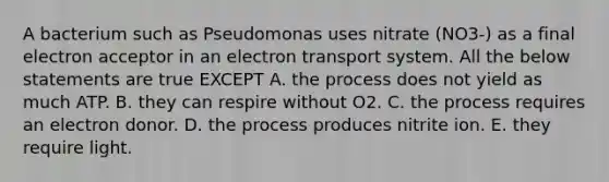 A bacterium such as Pseudomonas uses nitrate (NO3-) as a final electron acceptor in an <a href='https://www.questionai.com/knowledge/kbvjAonm6A-electron-transport-system' class='anchor-knowledge'>electron transport system</a>. All the below statements are true EXCEPT A. the process does not yield as much ATP. B. they can respire without O2. C. the process requires an electron donor. D. the process produces nitrite ion. E. they require light.