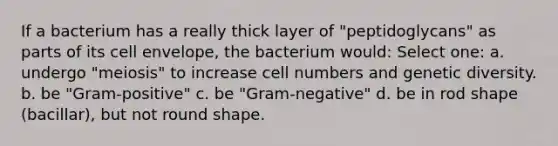 If a bacterium has a really thick layer of "peptidoglycans" as parts of its cell envelope, the bacterium would: Select one: a. undergo "meiosis" to increase cell numbers and genetic diversity. b. be "Gram-positive" c. be "Gram-negative" d. be in rod shape (bacillar), but not round shape.