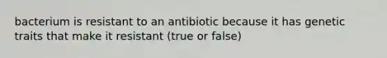 bacterium is resistant to an antibiotic because it has genetic traits that make it resistant (true or false)