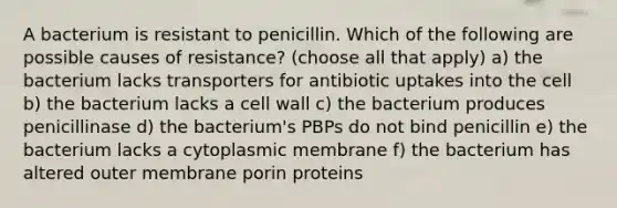 A bacterium is resistant to penicillin. Which of the following are possible causes of resistance? (choose all that apply) a) the bacterium lacks transporters for antibiotic uptakes into the cell b) the bacterium lacks a cell wall c) the bacterium produces penicillinase d) the bacterium's PBPs do not bind penicillin e) the bacterium lacks a cytoplasmic membrane f) the bacterium has altered outer membrane porin proteins