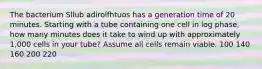 The bacterium Sllub adirolfhtuos has a generation time of 20 minutes. Starting with a tube containing one cell in log phase, how many minutes does it take to wind up with approximately 1,000 cells in your tube? Assume all cells remain viable. 100 140 160 200 220