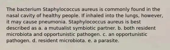 The bacterium Staphylococcus aureus is commonly found in the nasal cavity of healthy people. If inhaled into the lungs, however, it may cause pneumonia. Staphylococcus aureus is best described as a. a mutualist symbiotic partner. b. both resident microbiota and opportunistic pathogen. c. an opportunistic pathogen. d. resident microbiota. e. a parasite.